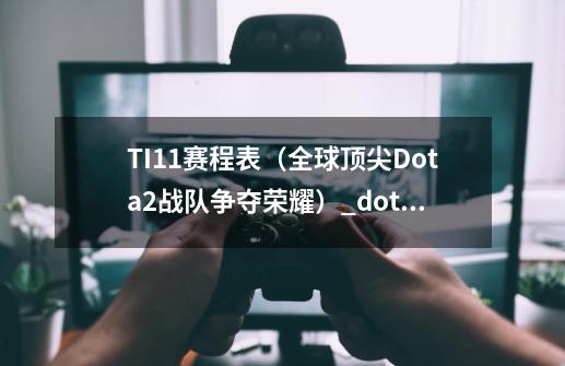 TI11赛程表（全球顶尖Dota2战队争夺荣耀）_dota2ti\u0027a比赛预测-第1张-游戏信息-智辉信息