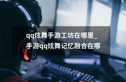 qq炫舞手游工坊在哪里_手游qq炫舞记忆融合在哪-第1张-游戏信息-智辉信息