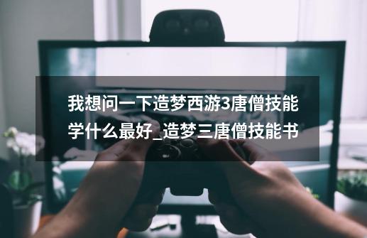 我想问一下造梦西游3唐僧技能学什么最好_造梦三唐僧技能书-第1张-游戏信息-智辉信息