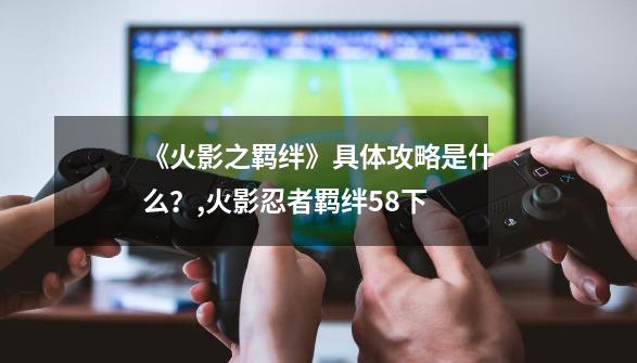 《火影之羁绊》具体攻略是什么？,火影忍者羁绊58下-第1张-游戏信息-智辉信息