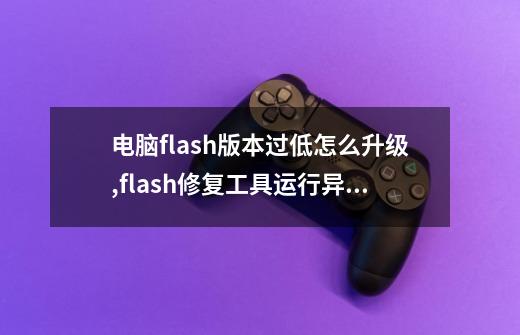 电脑flash版本过低怎么升级,flash修复工具运行异常问题-第1张-游戏信息-智辉信息