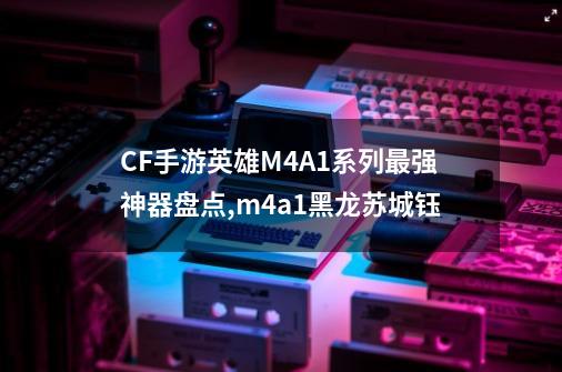 CF手游英雄M4A1系列最强神器盘点,m4a1黑龙苏城钰-第1张-游戏信息-智辉信息