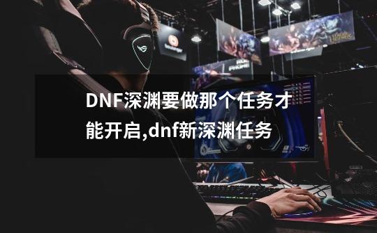 DNF深渊要做那个任务才能开启,dnf新深渊任务-第1张-游戏信息-智辉信息