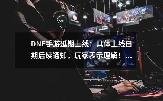 DNF手游延期上线：具体上线日期后续通知，玩家表示理解！如何评价？_dnf手游延期魔咒”再现-第1张-游戏信息-智辉信息