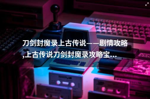 刀剑封魔录上古传说——剧情攻略,上古传说刀剑封魔录攻略宝石-第1张-游戏信息-智辉信息