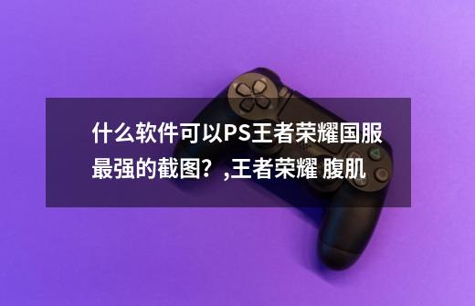 什么软件可以PS王者荣耀国服最强的截图？,王者荣耀 腹肌-第1张-游戏信息-智辉信息