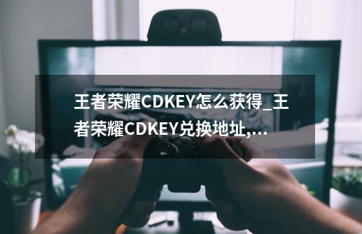 王者荣耀CDKEY怎么获得_王者荣耀CDKEY兑换地址,王者荣耀cdk在哪里兑换-第1张-游戏信息-智辉信息