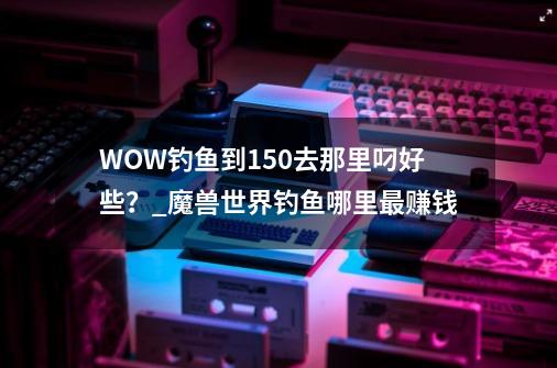 WOW钓鱼到150去那里叼好些？_魔兽世界钓鱼哪里最赚钱-第1张-游戏信息-智辉信息