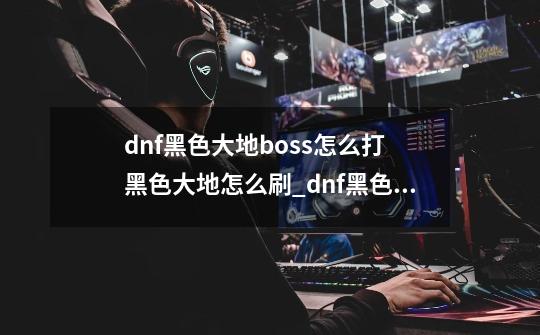 dnf黑色大地boss怎么打 黑色大地怎么刷_dnf黑色大地任务在哪里-第1张-游戏信息-智辉信息