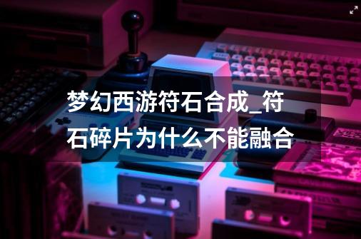 梦幻西游符石合成_符石碎片为什么不能融合-第1张-游戏信息-智辉信息