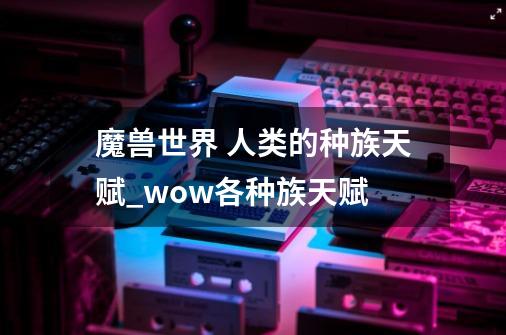 魔兽世界 人类的种族天赋_wow各种族天赋-第1张-游戏信息-智辉信息