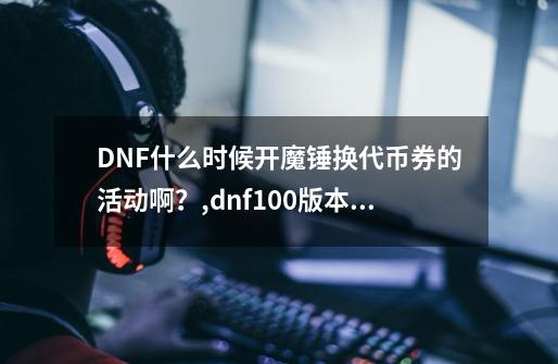 DNF什么时候开魔锤换代币券的活动啊？,dnf100版本魔锤怎么买的-第1张-游戏信息-智辉信息