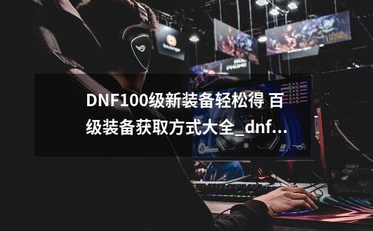 DNF100级新装备轻松得 百级装备获取方式大全_dnflv100传说装备自选礼盒-第1张-游戏信息-智辉信息