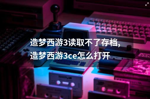 造梦西游3读取不了存档,造梦西游3ce怎么打开-第1张-游戏信息-智辉信息