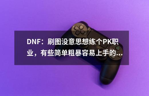 DNF：刷图没意思想练个PK职业，有些简单粗暴容易上手的职业推荐？,dnfpk职业推荐-第1张-游戏信息-智辉信息