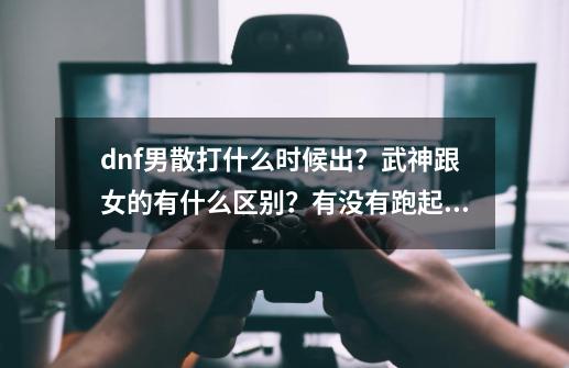 dnf男散打什么时候出？武神跟女的有什么区别？有没有跑起来那帅帅的武神步？！求指点！,dnf100版本男散打技能加点-第1张-游戏信息-智辉信息