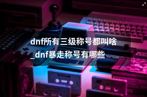 dnf所有三级称号都叫啥_dnf暴走称号有哪些-第1张-游戏信息-智辉信息