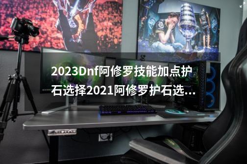 2023Dnf阿修罗技能加点护石选择2021阿修罗护石选择,地下城与勇士阿修罗护石怎么选-第1张-游戏信息-智辉信息