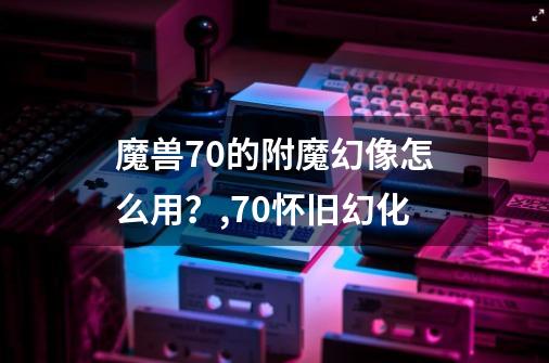 魔兽7.0的附魔幻像怎么用？,70怀旧幻化-第1张-游戏信息-智辉信息