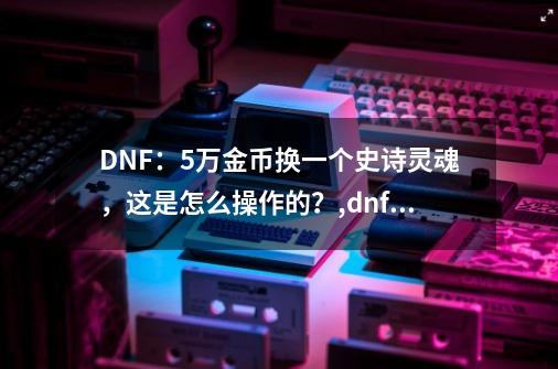 DNF：5万金币换一个史诗灵魂，这是怎么操作的？,dnf史诗灵魂在哪用-第1张-游戏信息-智辉信息