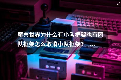 魔兽世界为什么有小队框架也有团队框架?怎么取消小队框架？_魔兽世界界面设计-第1张-游戏信息-智辉信息