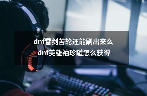 dnf雷剑苦轮还能刷出来么_dnf英雄袖珍罐怎么获得-第1张-游戏信息-智辉信息