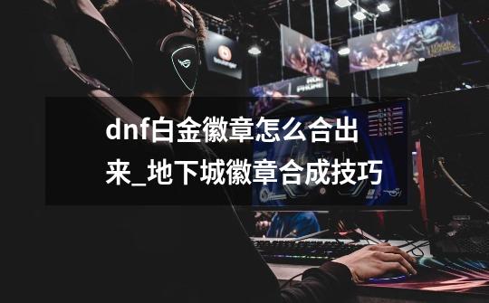 dnf白金徽章怎么合出来_地下城徽章合成技巧-第1张-游戏信息-智辉信息