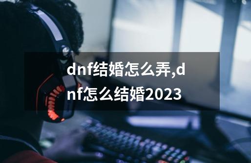 dnf结婚怎么弄,dnf怎么结婚2023-第1张-游戏信息-智辉信息