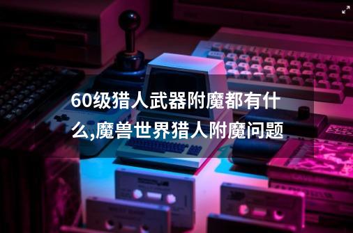 60级猎人武器附魔都有什么,魔兽世界猎人附魔问题-第1张-游戏信息-智辉信息