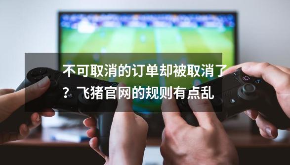 不可取消的订单却被取消了？飞猪官网的规则有点乱-第1张-游戏信息-智辉信息