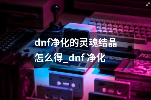 dnf净化的灵魂结晶怎么得_dnf 净化-第1张-游戏信息-智辉信息