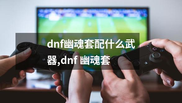 dnf幽魂套配什么武器,dnf 幽魂套-第1张-游戏信息-智辉信息