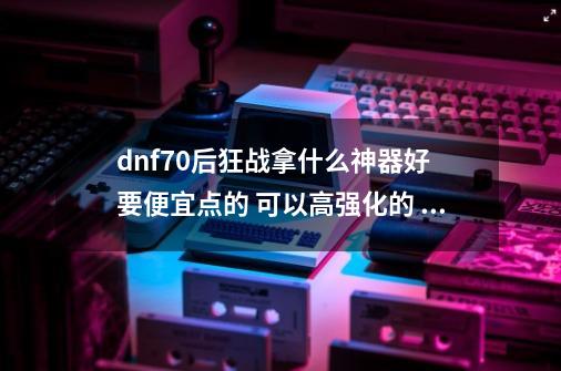 dnf70后狂战拿什么神器好 要便宜点的 可以高强化的 最好详细点_dnf黑刀暗月怎么升级快一点-第1张-游戏信息-智辉信息