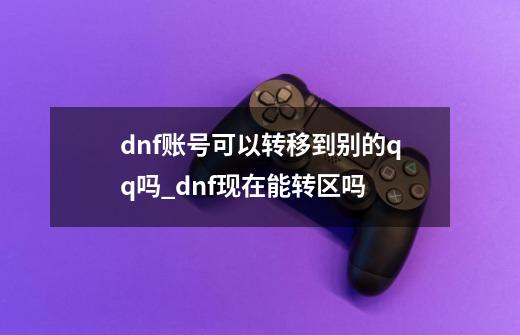 dnf账号可以转移到别的qq吗_dnf现在能转区吗?-第1张-游戏信息-智辉信息