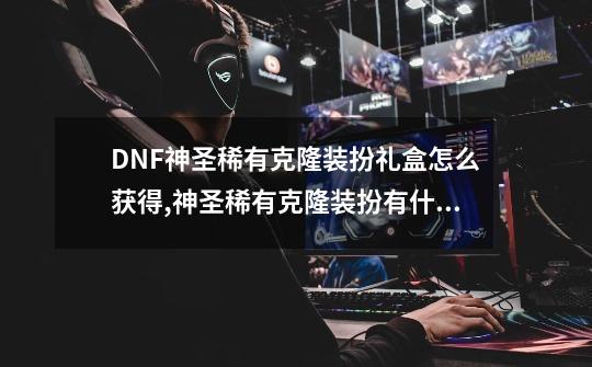 DNF神圣稀有克隆装扮礼盒怎么获得,神圣稀有克隆装扮有什么用处-第1张-游戏信息-智辉信息