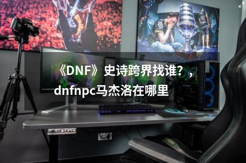 《DNF》史诗跨界找谁？,dnfnpc马杰洛在哪里-第1张-游戏信息-智辉信息