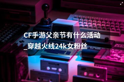 CF手游父亲节有什么活动_穿越火线24k女粉丝-第1张-游戏信息-智辉信息