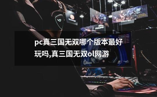 pc真三国无双哪个版本最好玩吗,真三国无双ol网游-第1张-游戏信息-智辉信息