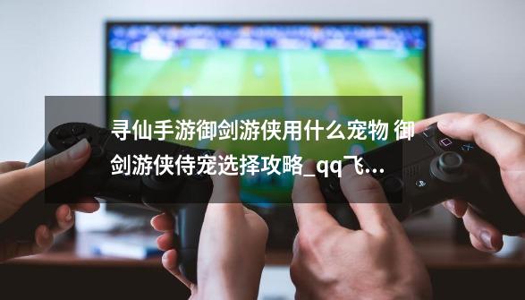 寻仙手游御剑游侠用什么宠物 御剑游侠侍宠选择攻略_qq飞车御剑游侠和绝影神驹哪个好-第1张-游戏信息-智辉信息