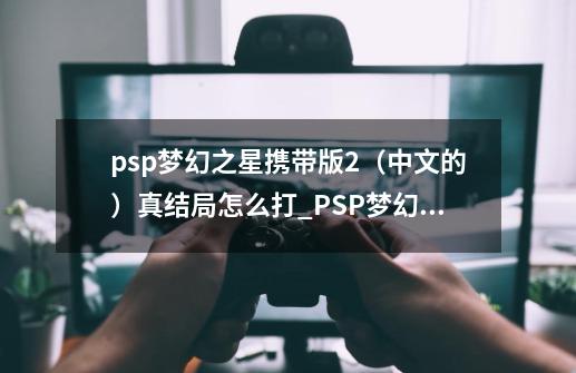 psp梦幻之星携带版2（中文的）真结局怎么打_PSP梦幻之星2无限汉化版-第1张-游戏信息-智辉信息