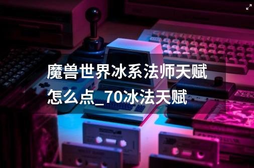 魔兽世界冰系法师天赋怎么点_70冰法天赋-第1张-游戏信息-智辉信息