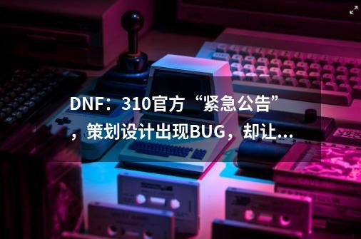 DNF：3.10官方“紧急公告”，策划设计出现BUG，却让玩家背锅-第1张-游戏信息-智辉信息