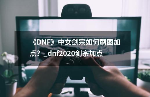 《DNF》中女剑宗如何刷图加点？_dnf2020剑宗加点-第1张-游戏信息-智辉信息