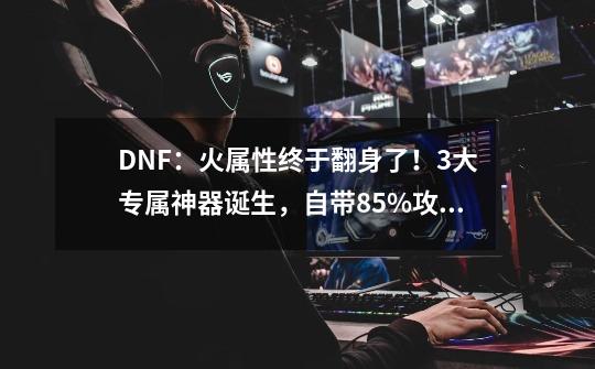 DNF：火属性终于翻身了！3大专属神器诞生，自带85%攻速-第1张-游戏信息-智辉信息