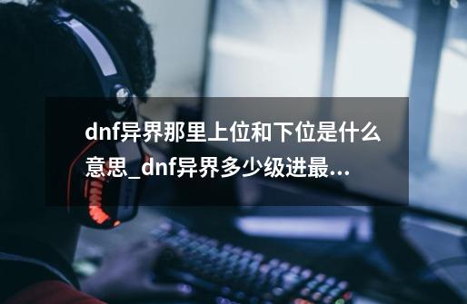 dnf异界那里上位和下位是什么意思_dnf异界多少级进最好-第1张-游戏信息-智辉信息