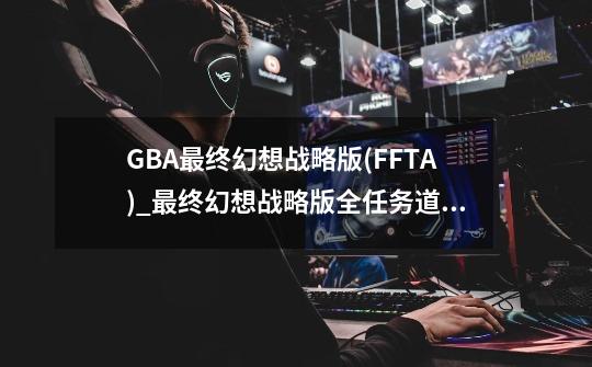 GBA最终幻想战略版(FFTA)_最终幻想战略版全任务道具一览-第1张-游戏信息-智辉信息