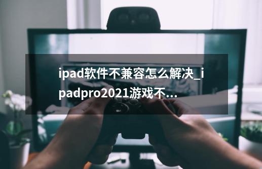 ipad软件不兼容怎么解决_ipadpro2021游戏不适配-第1张-游戏信息-智辉信息