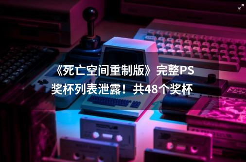 《死亡空间重制版》完整PS奖杯列表泄露！共48个奖杯-第1张-游戏信息-智辉信息