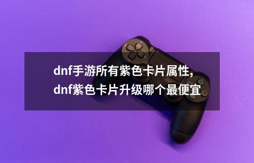 dnf手游所有紫色卡片属性,dnf紫色卡片升级哪个最便宜-第1张-游戏信息-智辉信息