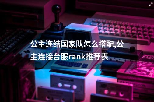 公主连结国家队怎么搭配,公主连接台服rank推荐表-第1张-游戏信息-智辉信息